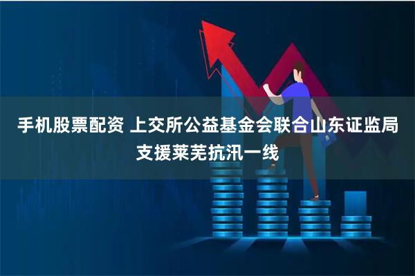 手机股票配资 上交所公益基金会联合山东证监局支援莱芜抗汛一线