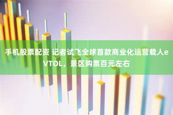手机股票配资 记者试飞全球首款商业化运营载人eVTOL，景区购票百元左右