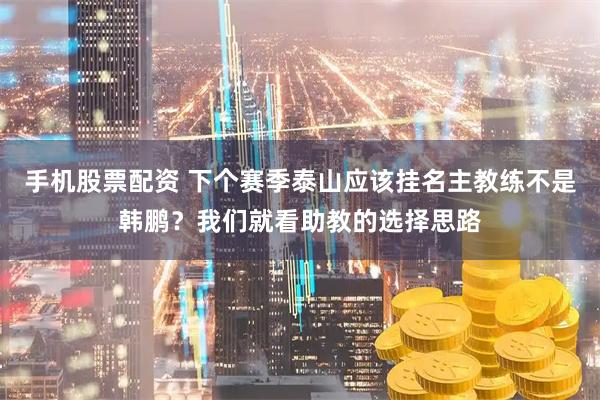 手机股票配资 下个赛季泰山应该挂名主教练不是韩鹏？我们就看助教的选择思路