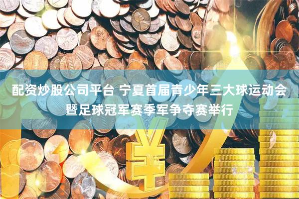 配资炒股公司平台 宁夏首届青少年三大球运动会暨足球冠军赛季军争夺赛举行
