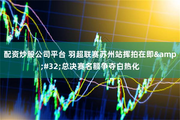 配资炒股公司平台 羽超联赛苏州站挥拍在即 总决赛名额争夺白热化