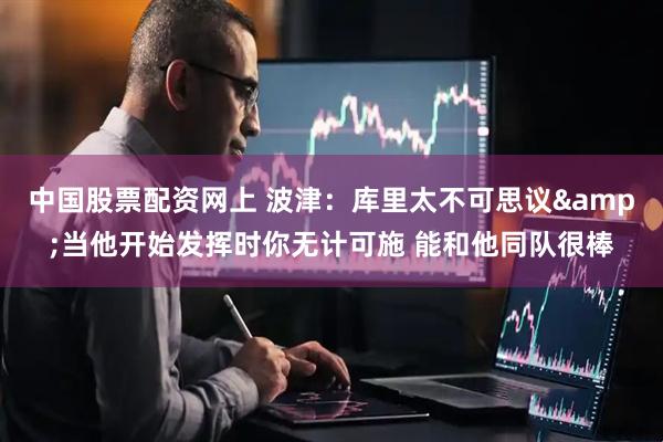 中国股票配资网上 波津：库里太不可思议&当他开始发挥时你无计可施 能和他同队很棒