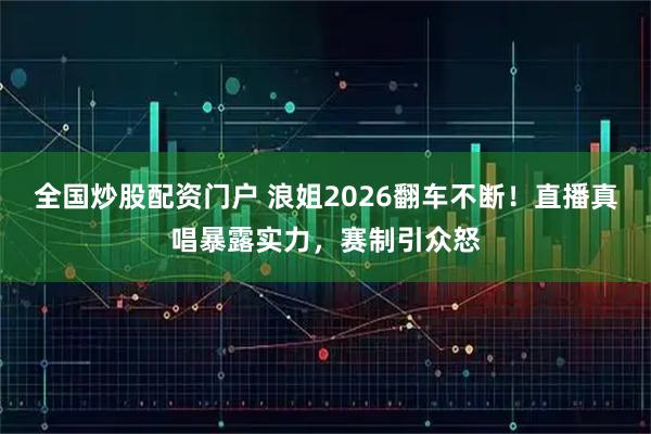 全国炒股配资门户 浪姐2026翻车不断！直播真唱暴露实力，赛制引众怒