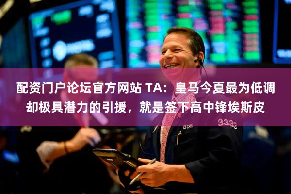 配资门户论坛官方网站 TA：皇马今夏最为低调却极具潜力的引援，就是签下高中锋埃斯皮