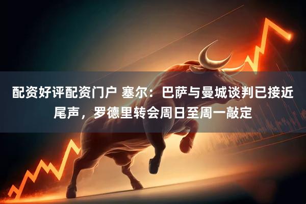 配资好评配资门户 塞尔：巴萨与曼城谈判已接近尾声，罗德里转会周日至周一敲定