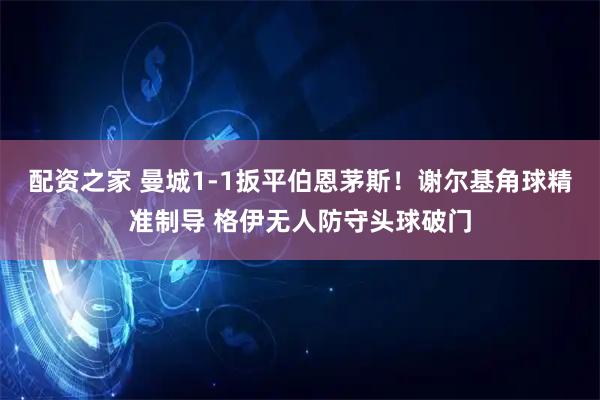 配资之家 曼城1-1扳平伯恩茅斯！谢尔基角球精准制导 格伊无人防守头球破门