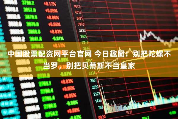 中国股票配资网平台官网 今日趣图：别把陀螺不当罗，别把贝蒂斯不当皇家