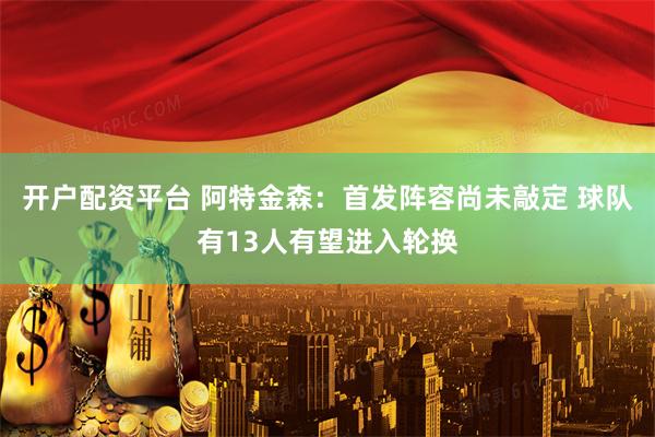 开户配资平台 阿特金森：首发阵容尚未敲定 球队有13人有望进入轮换